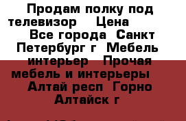 Продам полку под телевизор  › Цена ­ 2 000 - Все города, Санкт-Петербург г. Мебель, интерьер » Прочая мебель и интерьеры   . Алтай респ.,Горно-Алтайск г.